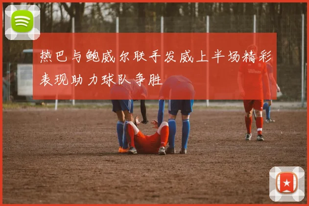 热巴与鲍威尔联手发威上半场精彩表现助力球队争胜