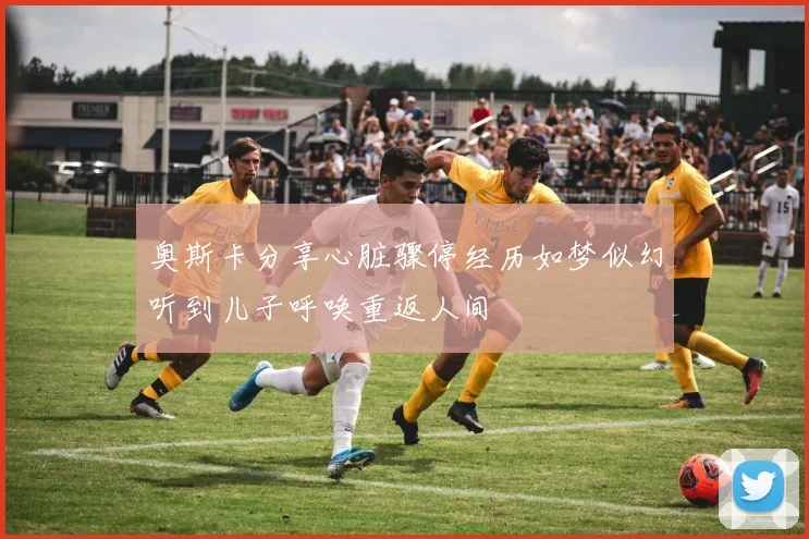 奥斯卡分享心脏骤停经历如梦似幻听到儿子呼唤重返人间