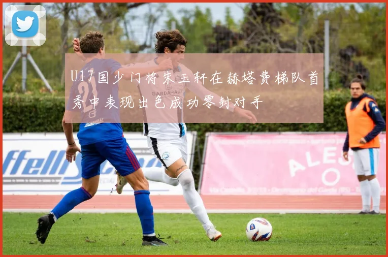 U17国少门将朱玉轩在赫塔费梯队首秀中表现出色成功零封对手