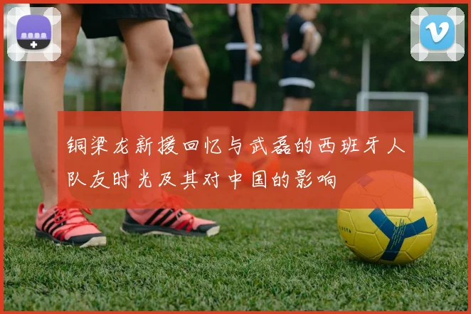 铜梁龙新援回忆与武磊的西班牙人队友时光及其对中国的影响