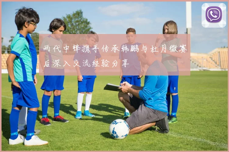 两代中锋携手传承韩鹏与杜月徵赛后深入交流经验分享