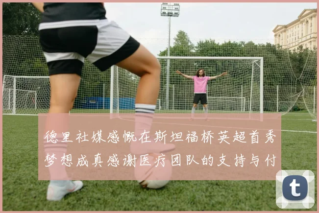 德里社媒感慨在斯坦福桥英超首秀梦想成真感谢医疗团队的支持与付出
