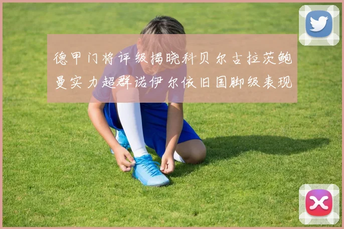 德甲门将评级揭晓科贝尔古拉茨鲍曼实力超群诺伊尔依旧国脚级表现引关注