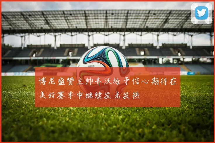 博尼盛赞主帅齐沃给予信心期待在美好赛季中继续发光发热
