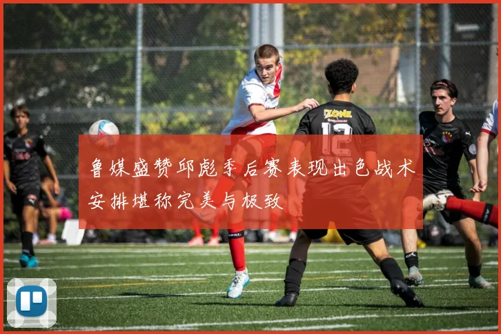 鲁媒盛赞邱彪季后赛表现出色战术安排堪称完美与极致