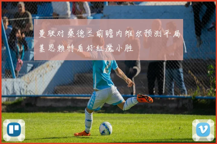 曼联对桑德兰前瞻内维尔预测平局基恩赖特看好红魔小胜
