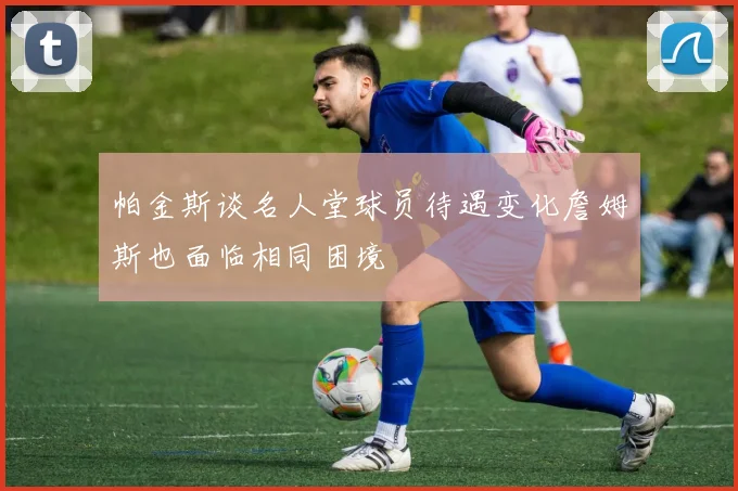 帕金斯谈名人堂球员待遇变化詹姆斯也面临相同困境