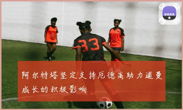 阿尔特塔坚定支持厄德高助力道曼成长的积极影响