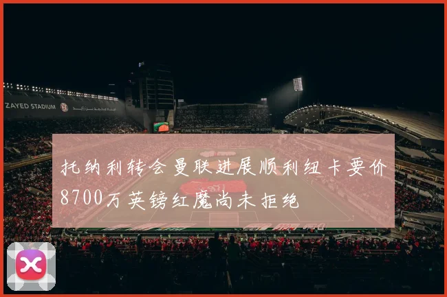 托纳利转会曼联进展顺利纽卡要价8700万英镑红魔尚未拒绝
