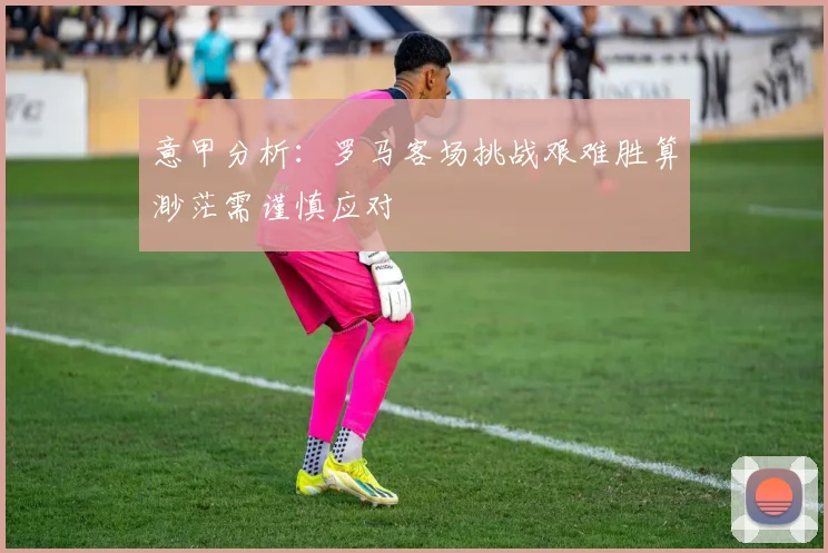 意甲分析：罗马客场挑战艰难胜算渺茫需谨慎应对