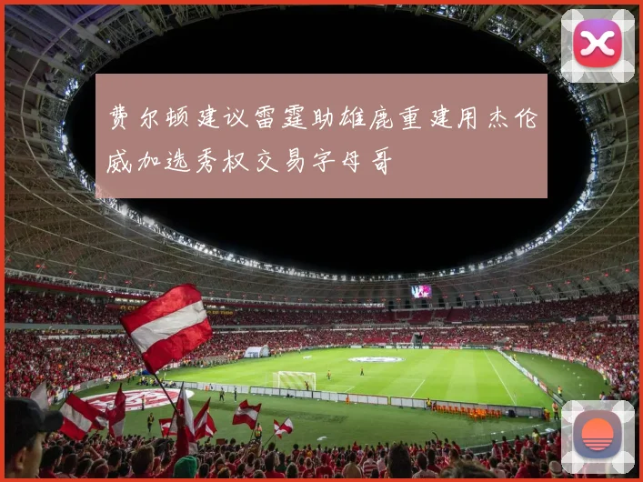 费尔顿建议雷霆助雄鹿重建用杰伦威加选秀权交易字母哥