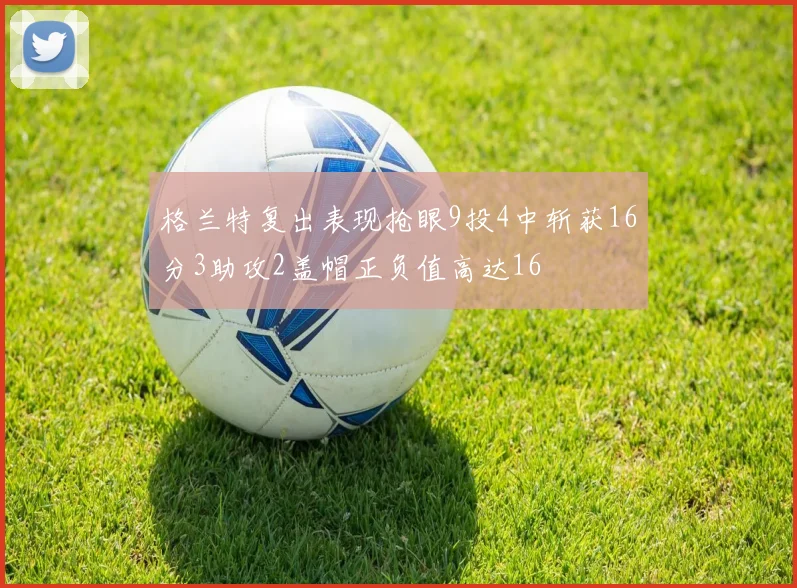 格兰特复出表现抢眼9投4中斩获16分3助攻2盖帽正负值高达16